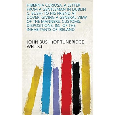Hibernia curiosa, a letter from a gentleman in Dublin (J. Bush) to his friend at Dover, giving a general view of the manners, customs, dispositions, &c. of the inhabitants of Ireland