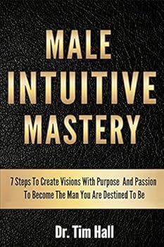 Male Intuitive Mastery: 7 Steps To Create Visions With Purpose And Passion To Become The Man You Are Destined To Be