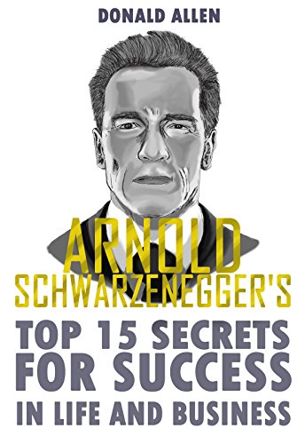 Arnold Schwarzenegger's Top 15 Secrets For Success In Life And Business: Rationed Short Guide For Mature Minds That Seek Good Advice And Not To Be Lectured (Easy To Read, Straight To The Point)
