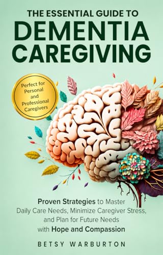 The Essential Guide to Dementia Caregiving: Proven Strategies to Reduce Stress, Manage Daily Care, and Navigate Future Needs with Hope and Compassion