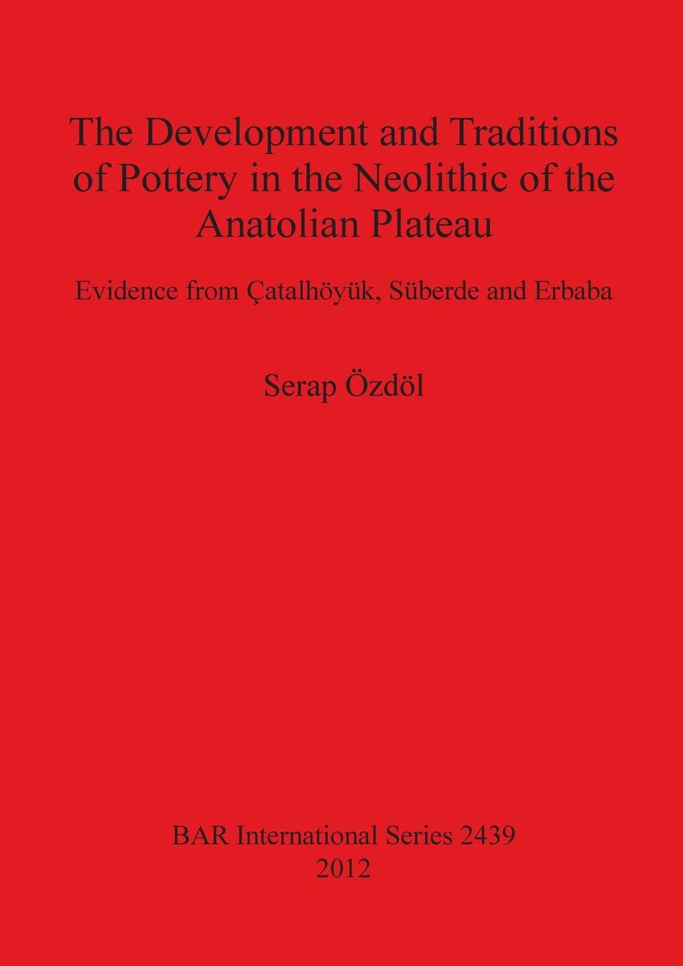 The Development and Traditions of Pottery in the Neolithic of the Anatolian Plateau: Evidence from Catalhoyuk, Suberde and Erbaba (BAR International Series)