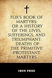 Fox's Book of Martyrs: Or A History of the Lives, Sufferings, and Triumphant: Deaths of the Primitive Protestant Martyrs
