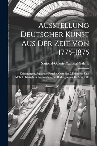 Ausstellung Deutscher Kunst Aus Der Zeit Von 1775-1875: Zeichnungen, Aquarelle Pastelle, Ölstudien Miniaturen Und Möbel: Königliche Nationalgalerie, Berlin, Januar Bis Mai 1906 (German Edition)