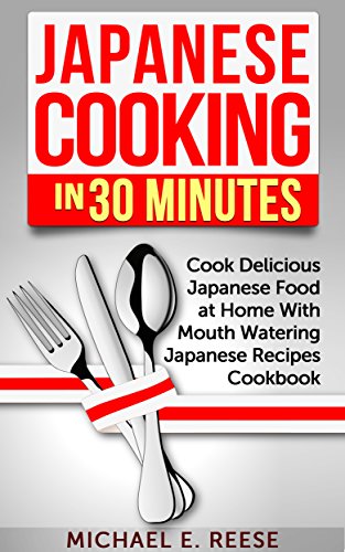 Japanese Cooking in 30 Minutes: Cook Delicious Japanese Food at Home With Mouth Watering Japanese Recipes Cookbook