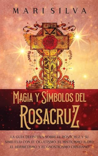 Magia Y Símbolos Del Rosacruz: La Guía Definitiva Sobre El Rosacruz Y Su Similitud Con El Ocultismo, El Misticismo Judío, El Hermetismo Y El Gnosticis