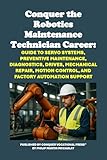 Conquer the Robotics Maintenance Technician Career: Guide to Servo Systems, Preventive Maintenance, Diagnostics, Drives, Mechanical Repair, Motion Control, ... Automation Support (Vocational Guidance)