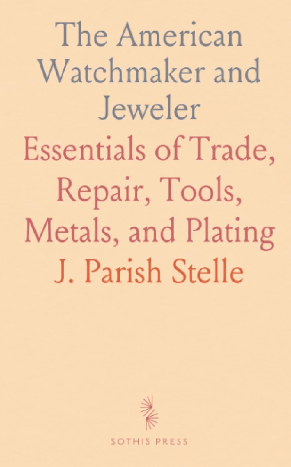 The American Watchmaker and Jeweler: Essentials of Trade, Repair, Tools, Metals, and Plating