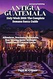 Antigua Guatemala Holy Week 2026: The Complete Semana Santa Guide: Alfombras, Procession Schedules, Best Viewing Spots, Midnight Traditions & Colonial ... Your Passport to Unforgettable Experiences)