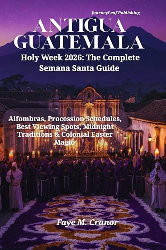 Antigua Guatemala Holy Week 2026: The Complete Semana Santa Guide: Alfombras, Procession Schedules, Best Viewing Spots, Midnight Traditions & Colonial ... Your Passport to Unforgettable Experiences)