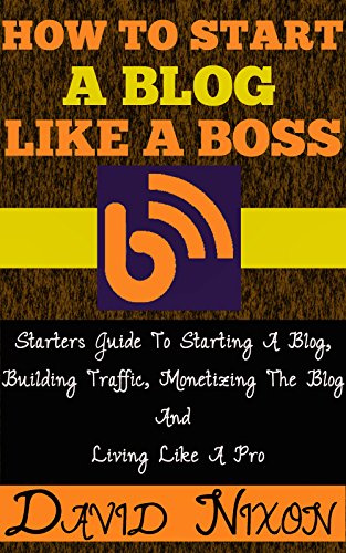 How To Start A Blog Like A Boss: Starters Guide To Starting A Blog, Building Traffic, Monetizing The Blog And Living Like A Pro