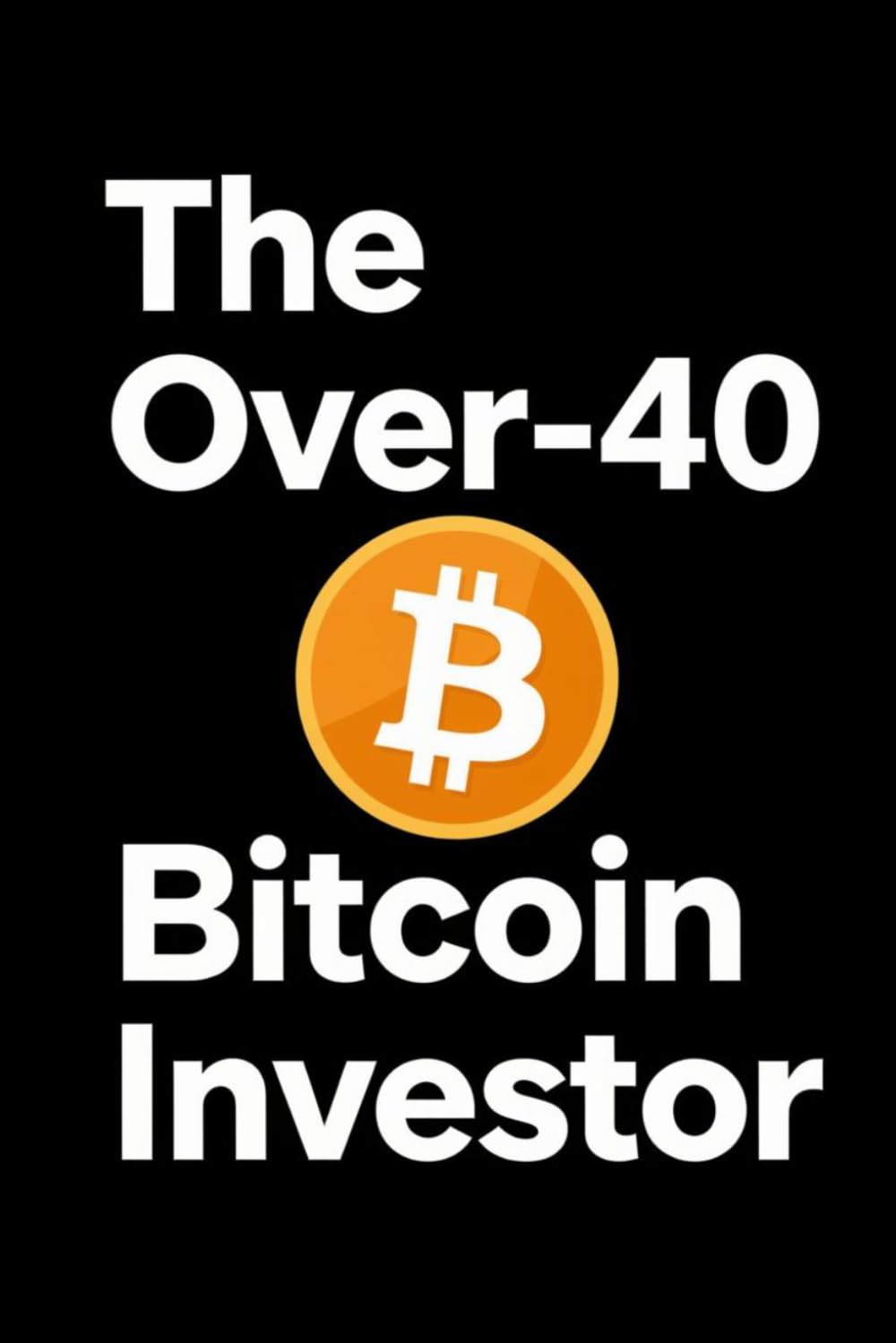 The Over-40 Bitcoin Investor: A Practical Guide for Mature Investors to Build Wealth, Manage Risk, and Invest with Confidence