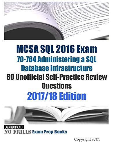 MCSA SQL 2016 Exam 70-764 Administering a SQL Database Infrastructure 80 Unofficial Self-Practice Review Questions: 2017/18 Edition