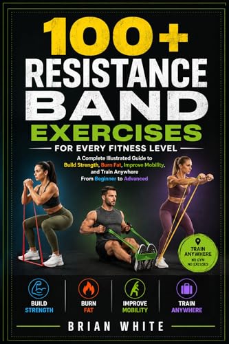 100+ RESISTANCE BAND EXERCISES FOR EVERY FITNESS LEVEL: A Complete Illustrated Guide to Build Strength, Burn Fat, Improve Mobility, and Train Anywhere From Beginner to Advanced