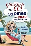Glücklich ab 60! 99 Dinge, die Frau machen kann! Lustiges Geschenk für Frauen: Der humorvolle Leitfaden für ein glückliches Leben im Alltag