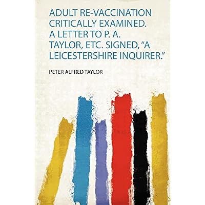 Adult Re-Vaccination Critically Examined. a Letter to P. A. Taylor, Etc. Signed, "A Leicestershire Inquirer."