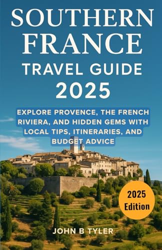 SOUTHERN FRANCE TRAVEL GUIDE 2025: Explore Provence, the French Riviera, and Hidden Gems with Local Tips, Itineraries, and Budget Advice