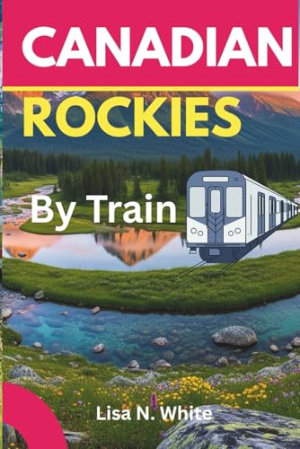 The Canadian Rockies Train Travel Guide: Your Essential Companion to Exploring the Canadian Rockies by Train