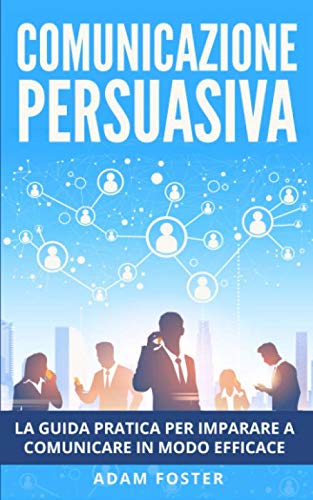 Comunicazione Persuasiva: La Guida Pratica per Imparare a Comunicare in Modo Efficace, grazie alla Manipolazione Mentale