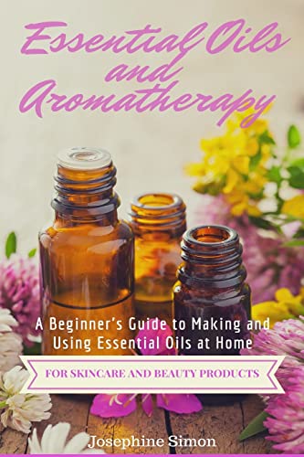Essential Oils and Aromatherapy: A Beginner’s Guide to Making and Using Essential Oils at Home for Skincare and Beauty Products (DIY Beauty Products)
