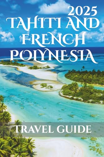 Tahiti And French Polynesia Travel Guide 2025: Your-Go-To Handbook: Must-See Attractions, Expert Recommendations, Special Places, Local Secrets, Budget Tips and Family-Friendly Attractions