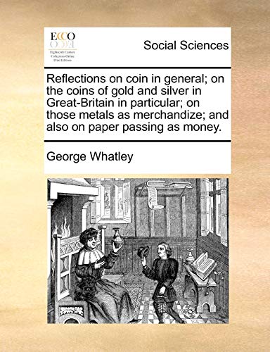 Reflections on Coin in General; On the Coins of Gold and Silver in Great-Britain in Particular; On Those Metals as Merchandize; And Also on Paper Passing as Money.