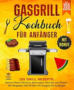 Gasgrill Kochbuch für Anfänger: 155 Grill Rezepte: Fleisch, Fisch, Gemüse, Marinaden, Saucen und Salate – Mit Ratgeber-Teil: Grillen mit Gasgrill für Anfänger