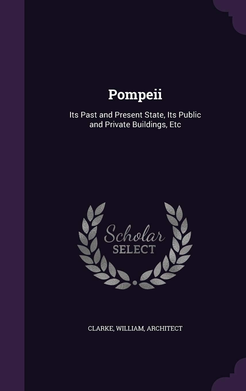 William Clarke PhD MBAPompeii: Its Past and Present State, Its Public and Private Buildings, Etc