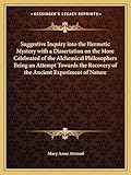 Suggestive Inquiry Into the Hermetic Mystery with a Dissertation on the More Celebrated of the Alchemical Philosophers Being an Attempt Towards the Recovery of the Ancient Experiment of Nature