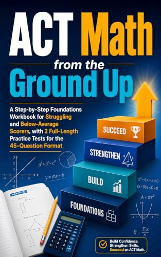 ACT Math from the Ground Up: A Step-by-Step Foundations Workbook for Struggling and Below-Average Scorers, with 2 Full-Length Practice Tests for the 45-Question Format