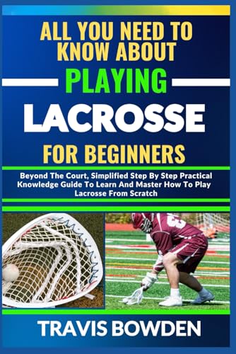ALL YOU NEED TO KNOW ABOUT PLAYING LACROSSE FOR BEGINNERS: Beyond The Court, Simplified Step By Step Practical Knowledge Guide To Learn And Master How To Play Lacrosse From Scratch