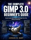 THE COMPLETE GIMP 3.0 BEGINNER’S GUIDE: Create Logos, Edit Photos, and Design Like a Pro Without Photoshop