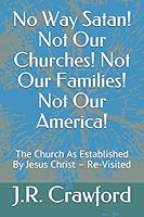 No Way Satan! Not Our Churches! Not Our Families! Not Our America!: The Church As Established By Jesus Christ – Re-Visited 1712446908 Book Cover