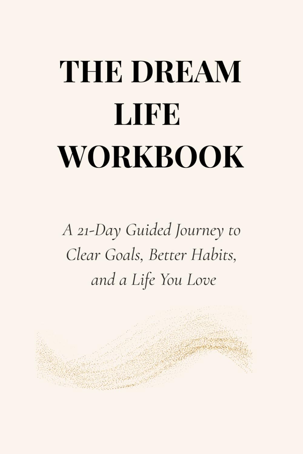 THE DREAM LIFE WORKBOOK: A 21-Day Guided Journey to Clear Goals, Better Habits, and a Life You Love