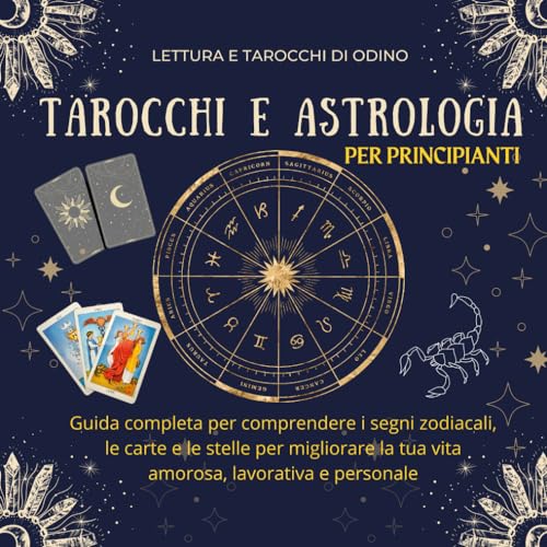 Tarocchi e Astrologia per Principianti: Guida completa per comprendere i segni zodiacali, le carte e le stelle per migliorare la tua vita amorosa, lavorativa e personale