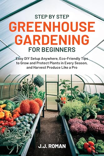 STEP BY STEP GREENHOUSE GARDENING FOR BEGINNERS: Easy DIY Setup Anywhere, Eco-Friendly Tips to Grow...