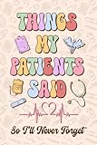 Things My Patients Said so I'll Never Forget Journal: A Notebook For Nurses To Write Down the Funny, Memorable Things People in Their Care Say, ... Nurses Week Graduation Gift or Any Occasions