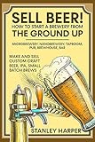 Sell Beer! How to Start a Brewery from the Ground Up: Microbrewery, Nanobrewery, Taproom, Pub,...