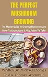  THE PERFECT MUSHROOM GROWING: The Master Guide In Growing Mushroom And More To Know About It Also Action To Take (English Edition)