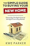 The Simple Guide to Buying Your New Home: How to Buy The Right Home at the Right Price in Any Market