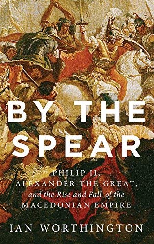 By Ian Worthington By the Spear: Philip II, Alexander the Great, and the Rise and Fall of the Macedonian Empire (Ancien