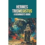 Hermes Trismegistus: A Beginner's Guide: Exploring Hermetic Teachings