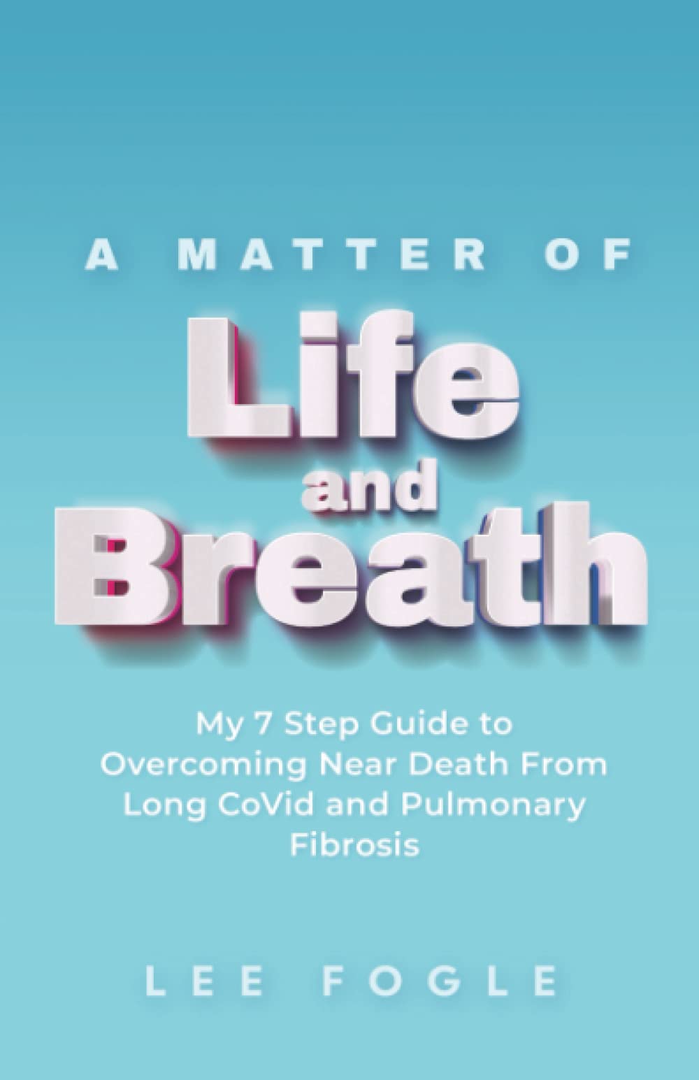 A Matter of Life and Breath: My 7 Step Guide to Overcoming Near Death From Long CoVid and Pulmonary Fibrosis