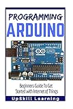 Arduino: Programming Arduino: Beginners Guide To Get Started With Internet Of Things (Arduino Programming Book, Arduino Programming for IOT Projects, Arduino Guide Book for Engineers, Arduino Board)