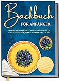 Backbuch für Anfänger: Ganz leicht selber backen mit den köstlichsten Backrezepten für jeden Geschmack und Anlass - Kuchen, Torten, Tartes, Pies, Cupcakes, Kekse, Soufflés, Flammkuchen, Brote u.v.m.
