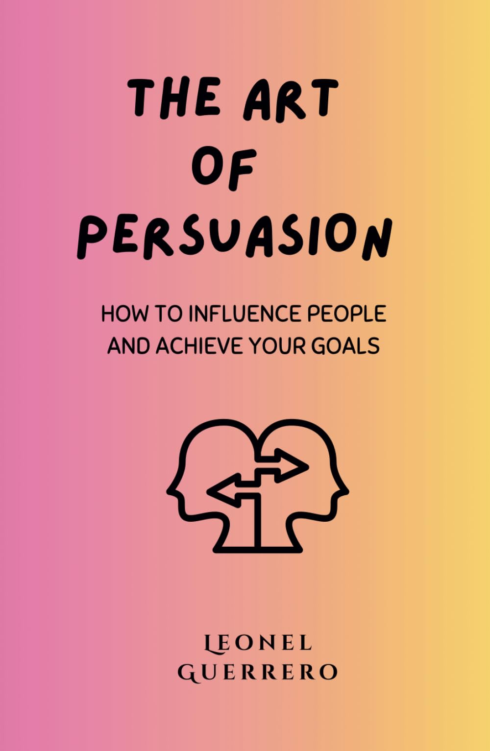The Art of Persuasion: How to Influence People and Achieve Your Goals (Mastering the Arts of Influence)