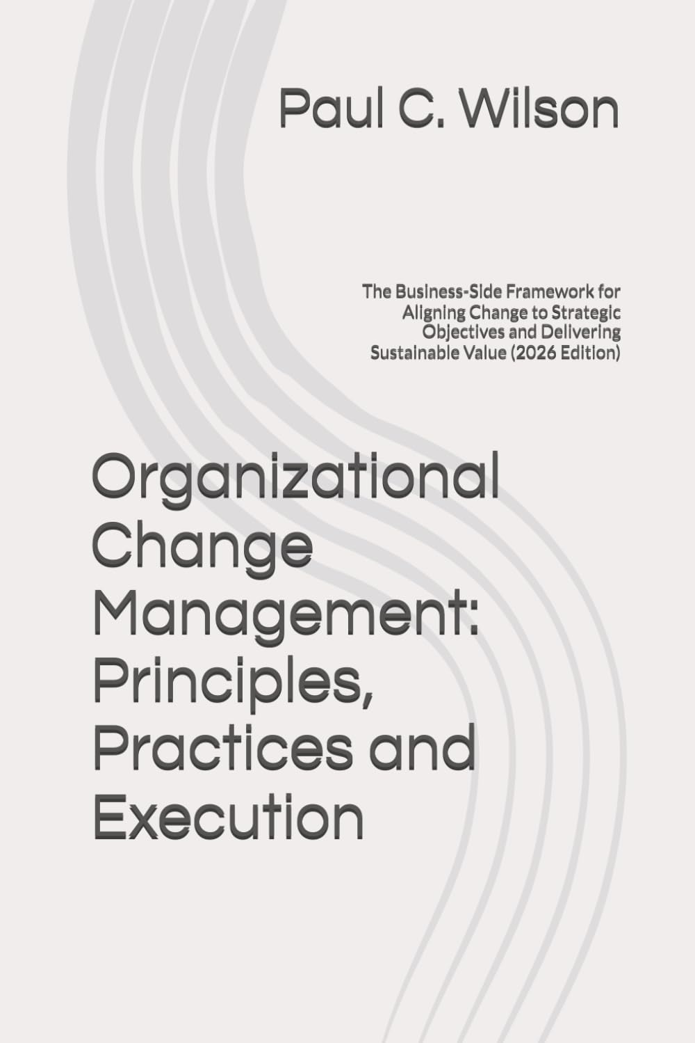 Organizational Change Management: Principles, Practices and Execution: The Business-Side Framework for Aligning Change to Strategic Objectives and Delivering Sustainable Value (2026 Edition)