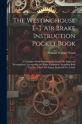 The Westinghouse E-t Air Brake Instruction Pocket Book: A Complete Work Explaining In Detail The Improved Westinghouse Locomotive Air Brake Equipment, ... No. 5 And The Latest, Perfected No. 6 Style