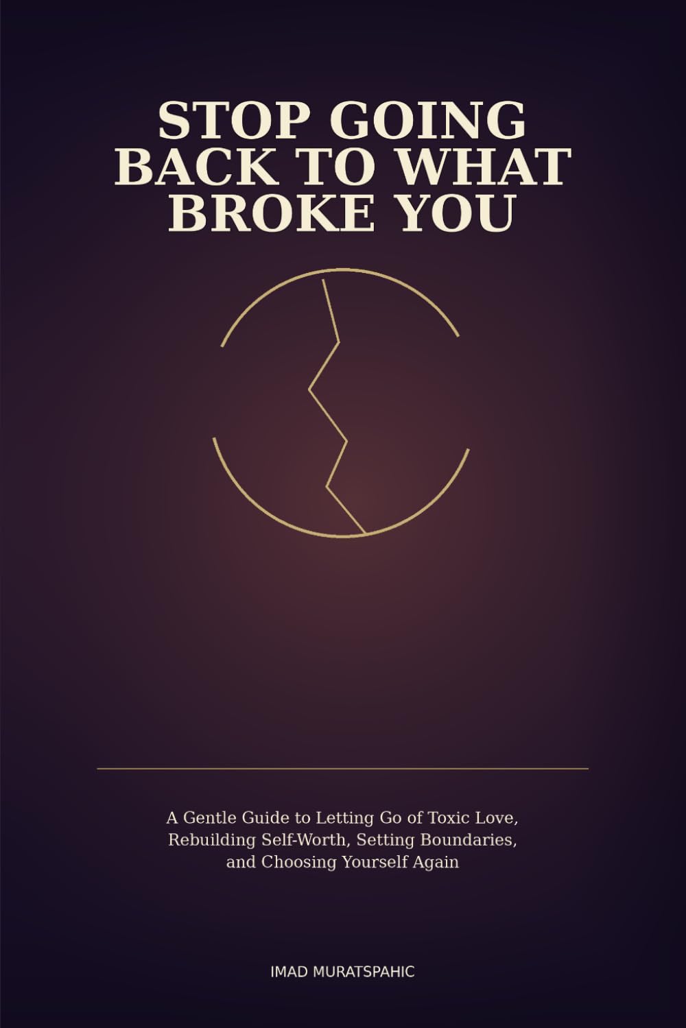Stop Going Back to What Broke You: A Gentle Guide to Letting Go of Toxic Love, Rebuilding Self-Worth, Setting Boundaries, and Choosing Yourself Again