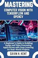 MASTERING COMPUTER VISION WITH TENSORFLOW AND OPENCV: A Beginner's Guide to Building Image and Video Processing Applications with Deep Learning for Real-World Projects (GAVIN KENT TECH) B0F5X1HMKH Book Cover