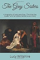 The Grey Sisters: A biography of Lady Jane Grey, “The Nine Day Queen” and her sisters Katherine and Mary 1520660049 Book Cover